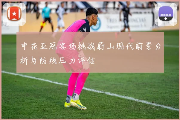 申花亚冠客场挑战蔚山现代前景分析与防线压力评估