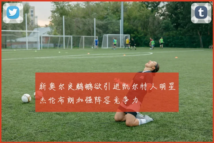 新奥尔良鹈鹕欲引进凯尔特人明星杰伦布朗加强阵容竞争力