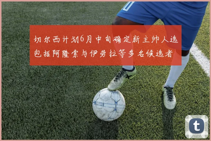切尔西计划6月中旬确定新主帅人选包括阿隆索与伊劳拉等多名候选者