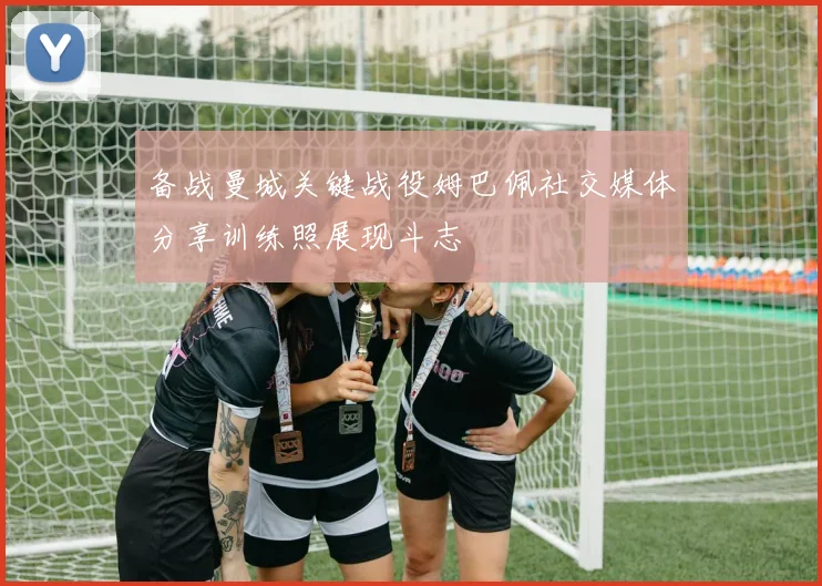 备战曼城关键战役姆巴佩社交媒体分享训练照展现斗志