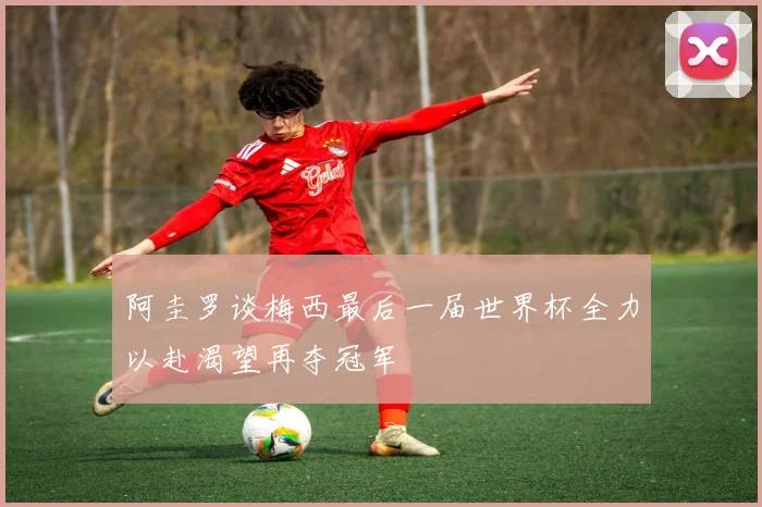 阿圭罗谈梅西最后一届世界杯全力以赴渴望再夺冠军