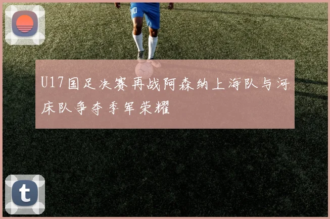 U17国足决赛再战阿森纳上海队与河床队争夺季军荣耀