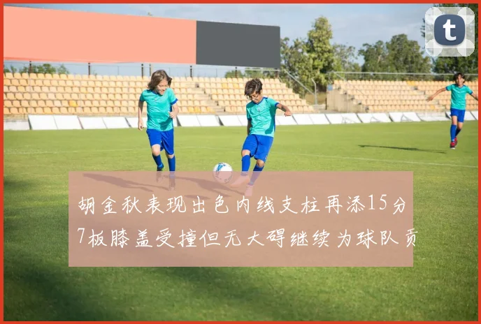胡金秋表现出色内线支柱再添15分7板膝盖受撞但无大碍继续为球队贡献力量