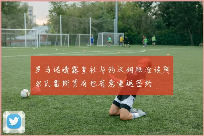 罗马诺透露皇社与西汉姆联洽谈阿尔瓦雷斯贾府也有意重返签约