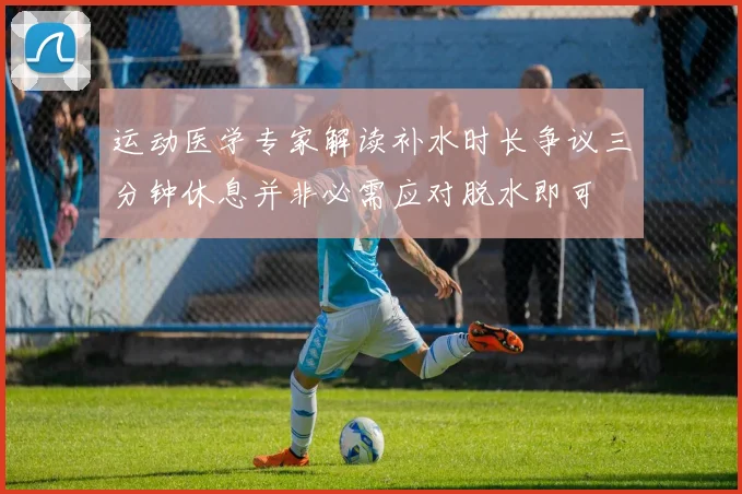 运动医学专家解读补水时长争议三分钟休息并非必需应对脱水即可