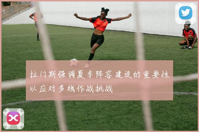 拉门斯强调夏季阵容建设的重要性以应对多线作战挑战