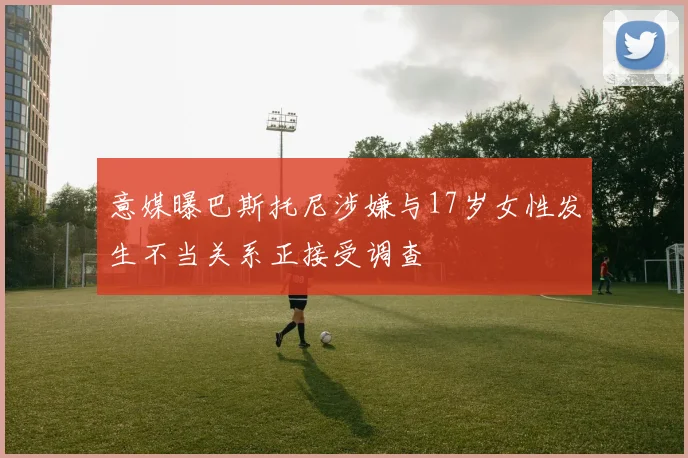 意媒曝巴斯托尼涉嫌与17岁女性发生不当关系正接受调查