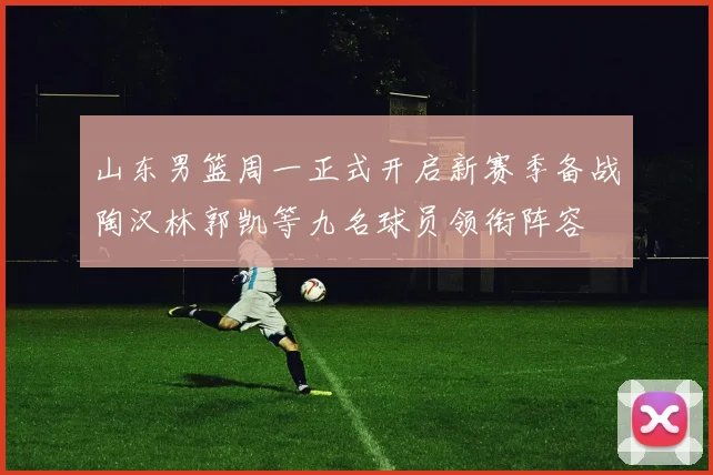 山东男篮周一正式开启新赛季备战陶汉林郭凯等九名球员领衔阵容