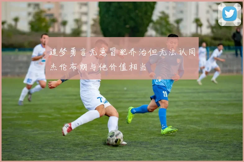 追梦勇言无意冒犯乔治但无法认同杰伦布朗与他价值相当