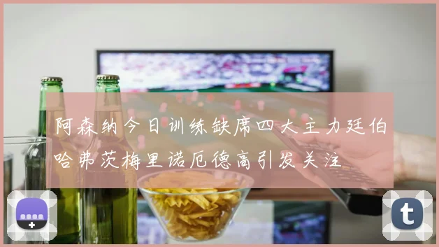 阿森纳今日训练缺席四大主力廷伯哈弗茨梅里诺厄德高引发关注