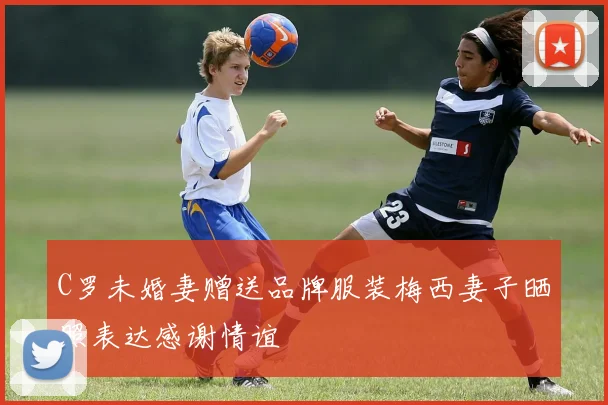 C罗未婚妻赠送品牌服装梅西妻子晒照表达感谢情谊