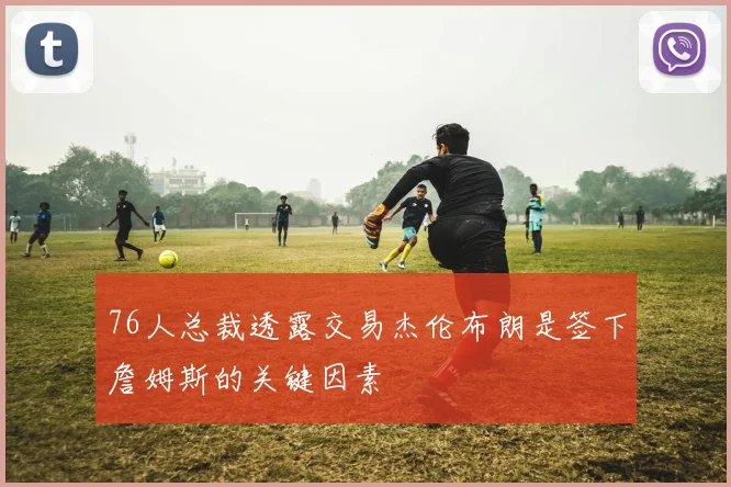 76人总裁透露交易杰伦布朗是签下詹姆斯的关键因素