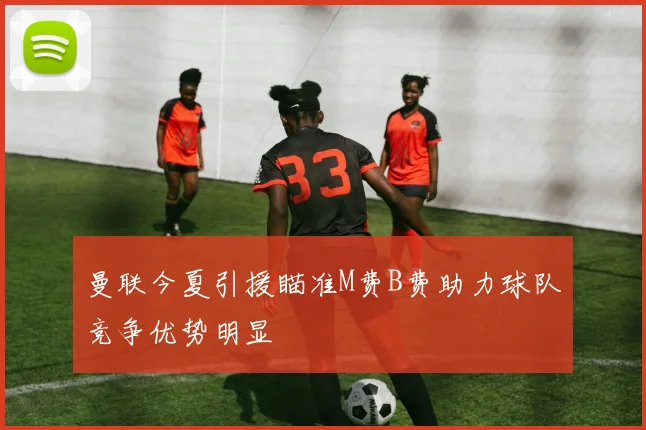 曼联今夏引援瞄准M费B费助力球队竞争优势明显