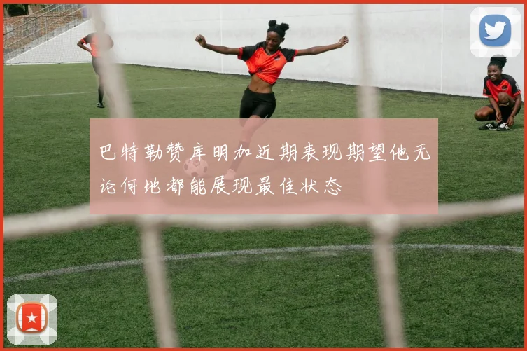 巴特勒赞库明加近期表现期望他无论何地都能展现最佳状态