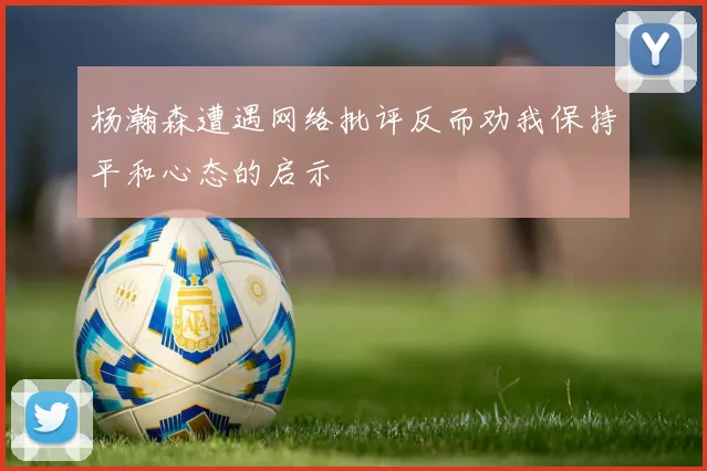杨瀚森遭遇网络批评反而劝我保持平和心态的启示