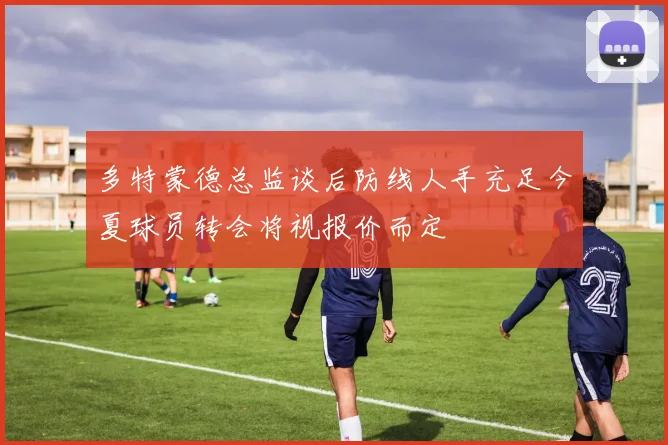 多特蒙德总监谈后防线人手充足今夏球员转会将视报价而定
