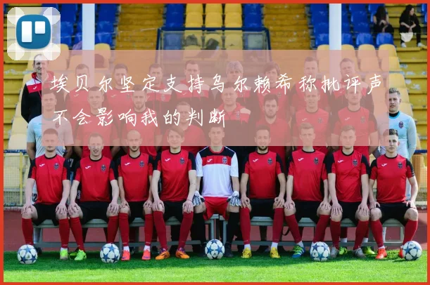 埃贝尔坚定支持乌尔赖希称批评声不会影响我的判断