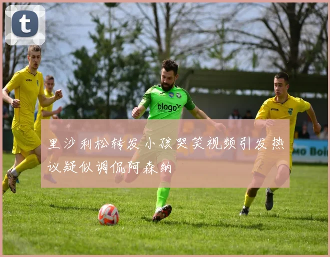 里沙利松转发小孩哭笑视频引发热议疑似调侃阿森纳