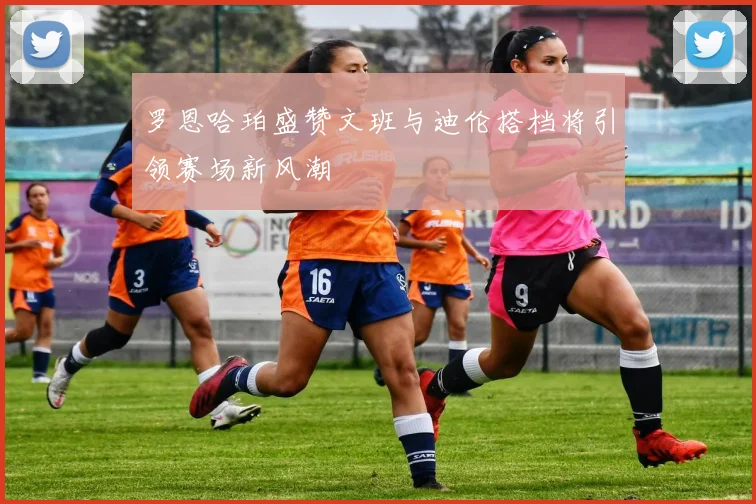 罗恩哈珀盛赞文班与迪伦搭档将引领赛场新风潮