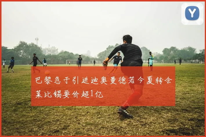 巴黎急于引进迪奥曼德若今夏转会莱比锡要价超1亿