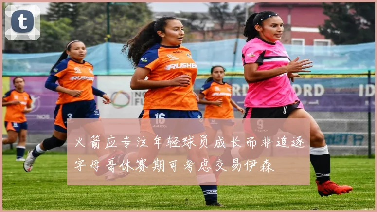 火箭应专注年轻球员成长而非追逐字母哥休赛期可考虑交易伊森