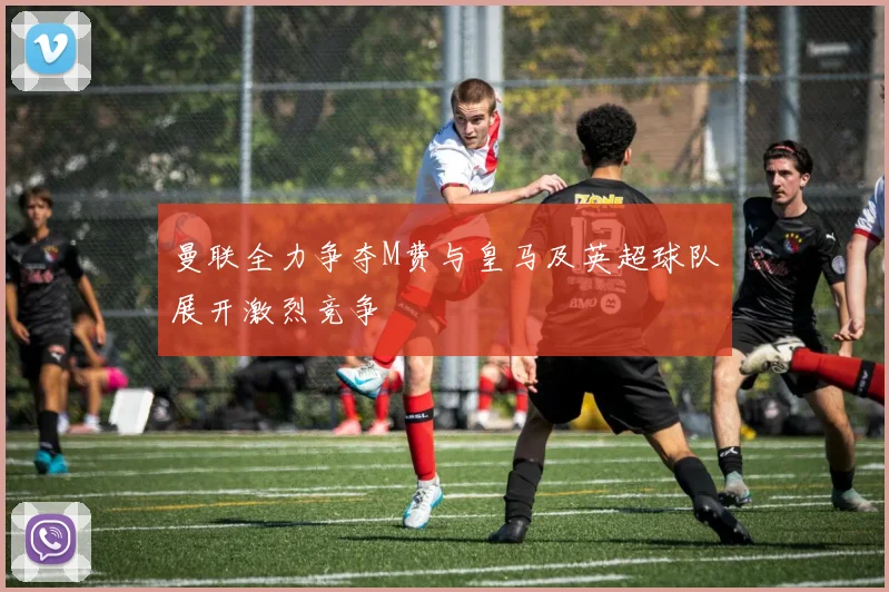 曼联全力争夺M费与皇马及英超球队展开激烈竞争