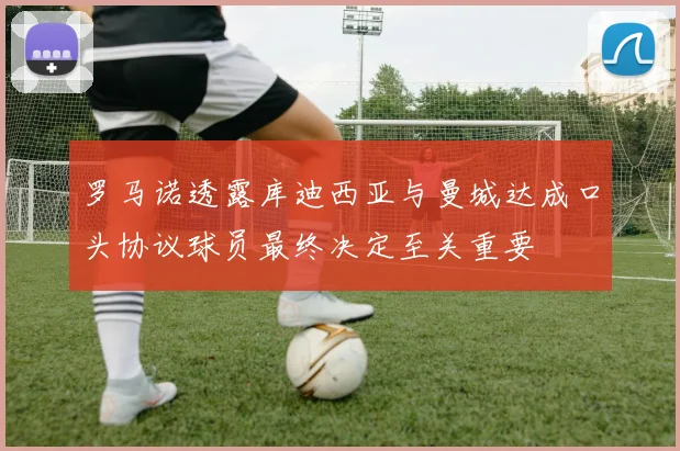 罗马诺透露库迪西亚与曼城达成口头协议球员最终决定至关重要