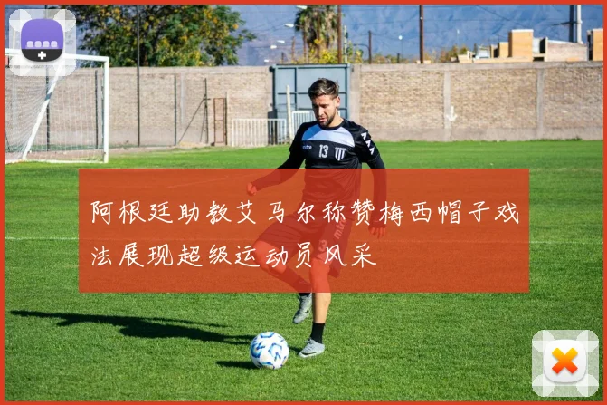 阿根廷助教艾马尔称赞梅西帽子戏法展现超级运动员风采