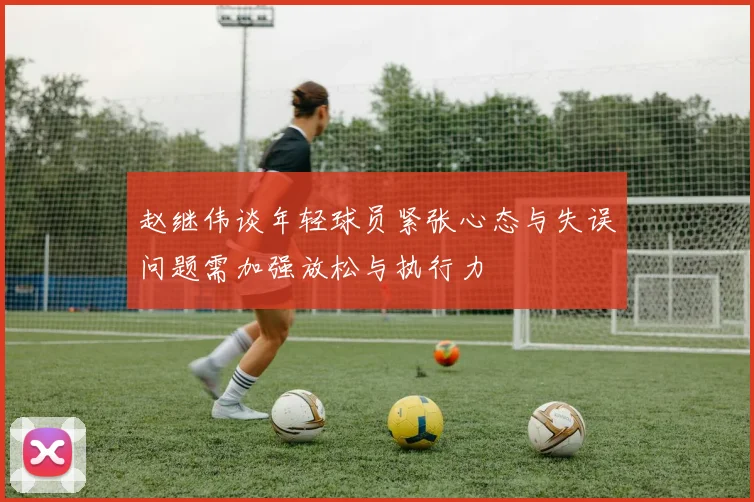 赵继伟谈年轻球员紧张心态与失误问题需加强放松与执行力