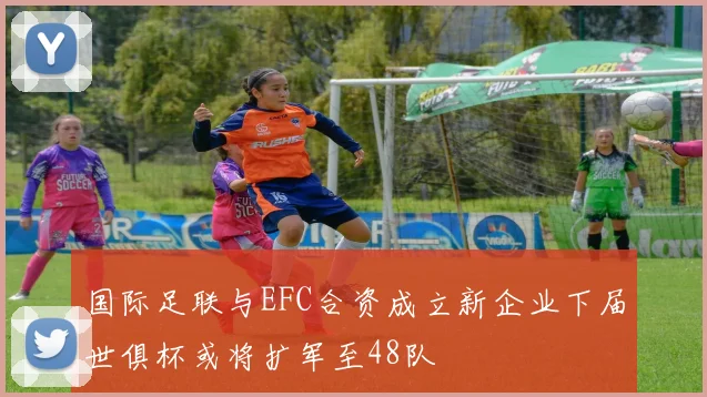 国际足联与EFC合资成立新企业下届世俱杯或将扩军至48队
