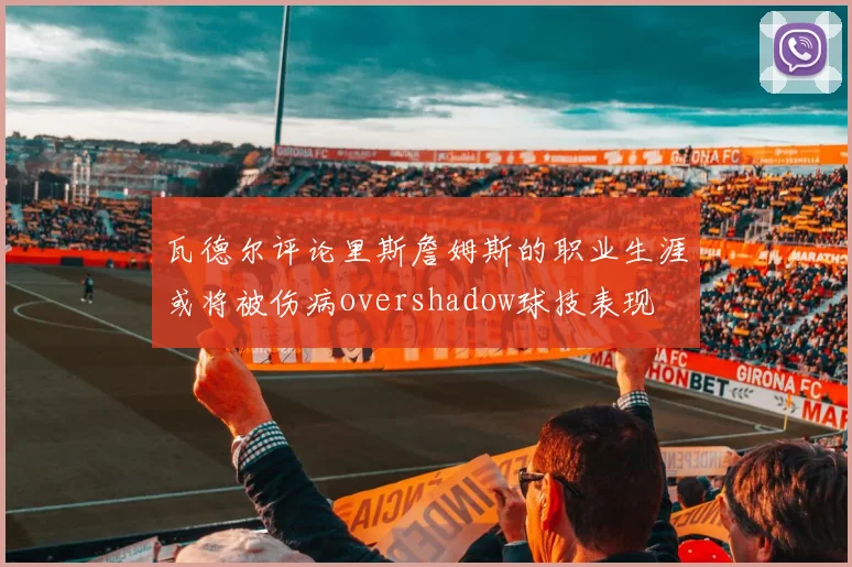 瓦德尔评论里斯詹姆斯的职业生涯或将被伤病overshadow球技表现