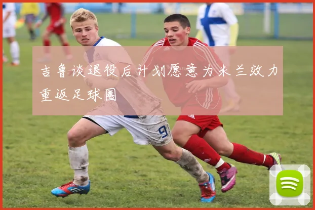 吉鲁谈退役后计划愿意为米兰效力重返足球圈