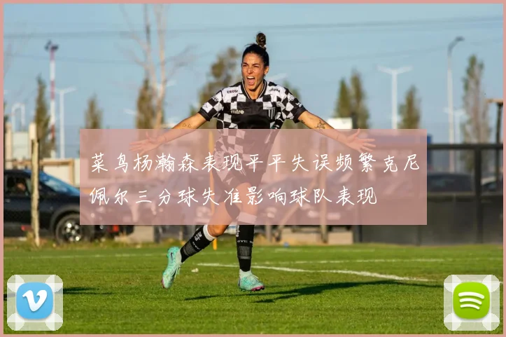 菜鸟杨瀚森表现平平失误频繁克尼佩尔三分球失准影响球队表现