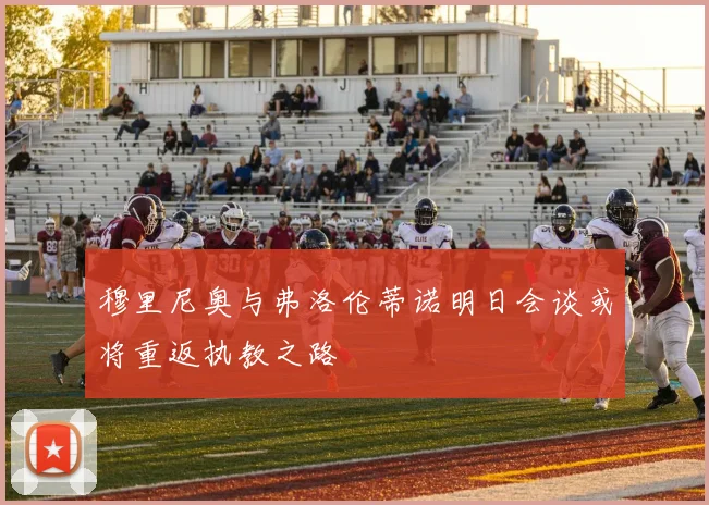 穆里尼奥与弗洛伦蒂诺明日会谈或将重返执教之路