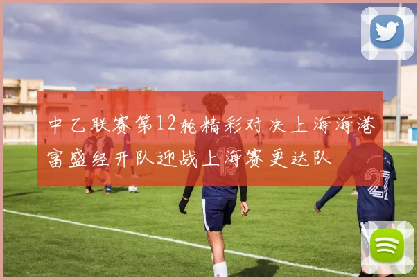 中乙联赛第12轮精彩对决上海海港富盛经开队迎战上海赛更达队