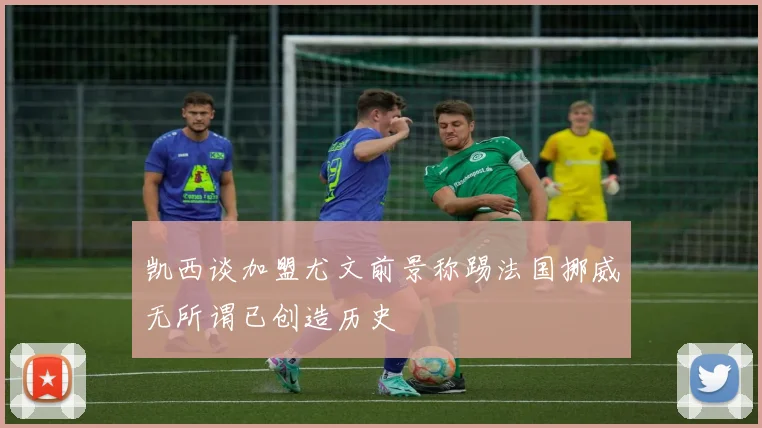凯西谈加盟尤文前景称踢法国挪威无所谓已创造历史