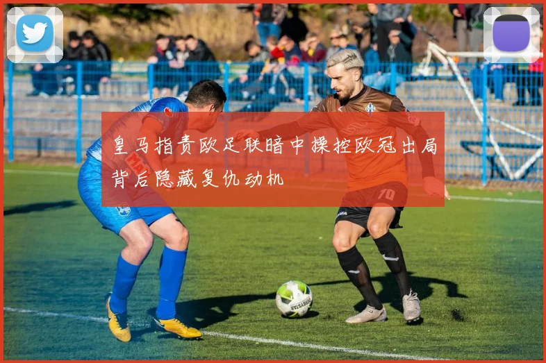皇马指责欧足联暗中操控欧冠出局背后隐藏复仇动机