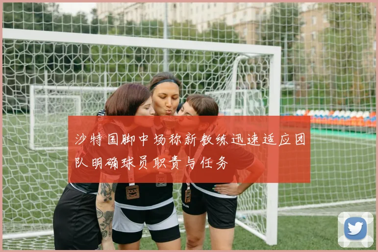 沙特国脚中场称新教练迅速适应团队明确球员职责与任务
