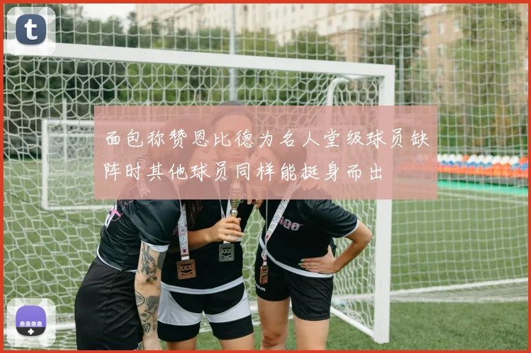 面包称赞恩比德为名人堂级球员缺阵时其他球员同样能挺身而出