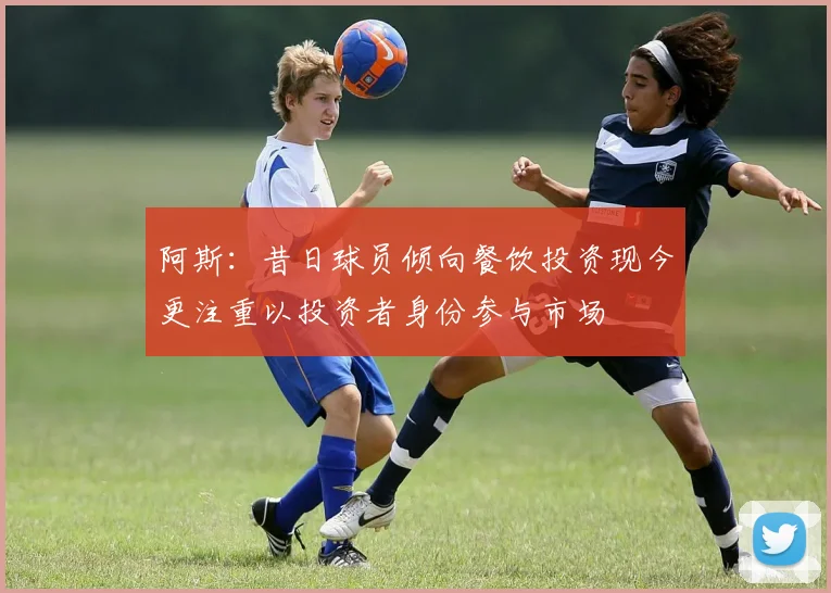 阿斯：昔日球员倾向餐饮投资现今更注重以投资者身份参与市场